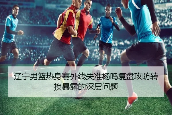 辽宁男篮热身赛外线失准杨鸣复盘攻防转换暴露的深层问题 | kaiyun