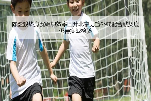 陈盈骏热身赛组织效率回升北京男篮外线配合默契度仍待实战检验 | kaiyun